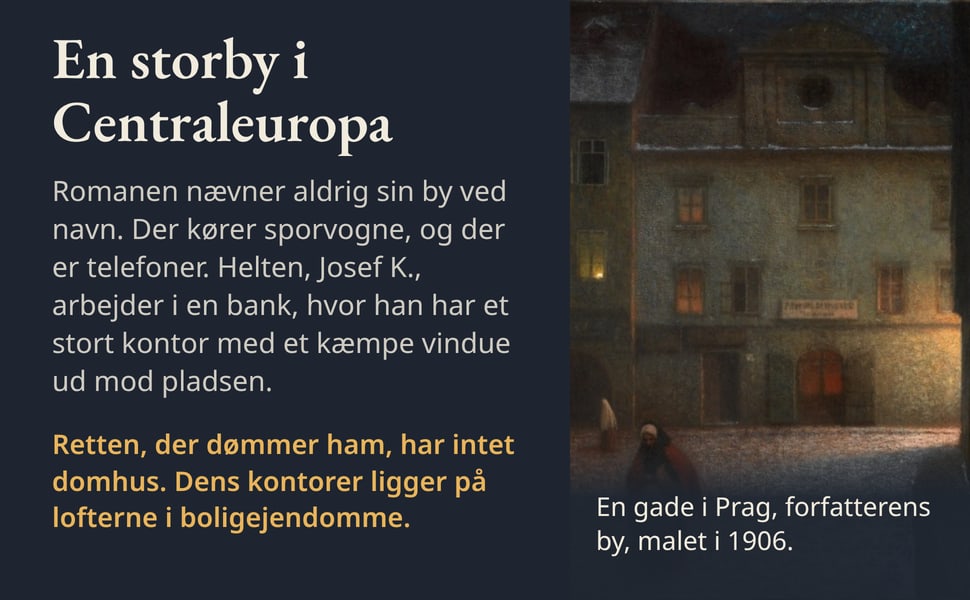 En storby i Centraleuropa. Romanen nævner aldrig sin by ved navn. Der kører sporvogne, og der er telefoner. Helten, Josef K., arbejder i en bank, hvor han har et stort kontor med et kæmpe vindue ud mod pladsen.