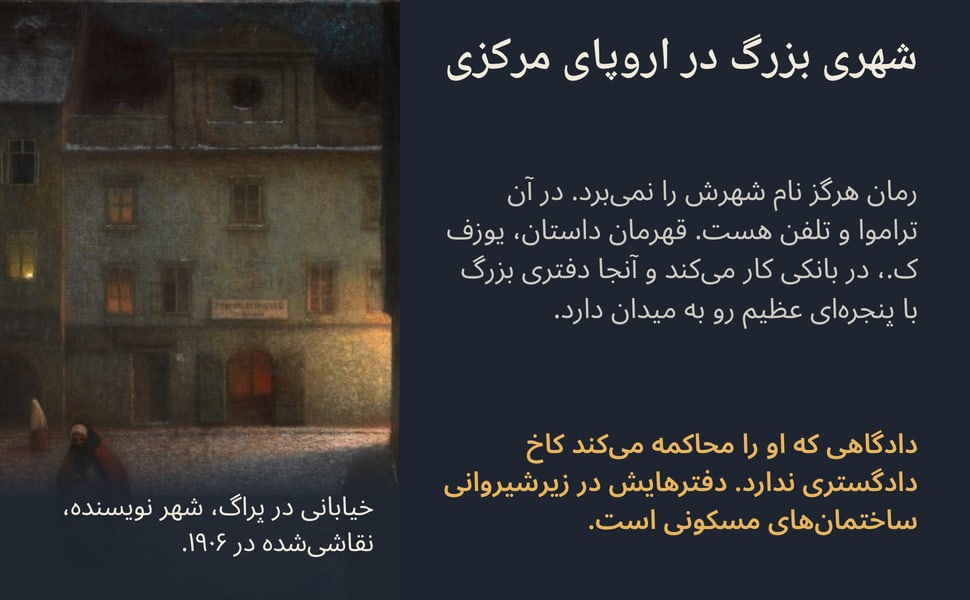 شهری بزرگ در اروپای مرکزی. رمان هرگز نام شهرش را نمی‌برد. در آن تراموا و تلفن هست. قهرمان داستان، یوزف ک.، در بانکی کار می‌کند و آنجا دفتری بزرگ با پنجره‌ای عظیم رو به میدان دارد.