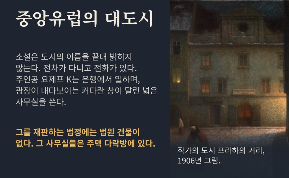 중앙유럽의 대도시. 소설은 도시의 이름을 끝내 밝히지 않는다. 전차가 다니고 전화가 있다. 주인공 요제프 K는 은행에서 일하며, 광장이 내다보이는 커다란 창이 달린 넓은 사무실을 쓴다.