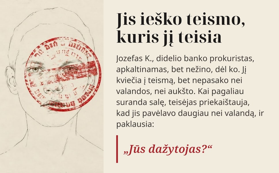 Jis ieško teismo, kuris jį teisia. Jozefas K., didelio banko prokuristas, apkaltinamas, bet nežino, dėl ko. Jį kviečia į teismą, bet nepasako nei valandos, nei aukšto. Kai pagaliau suranda salę, teisėjas priekaištauja…