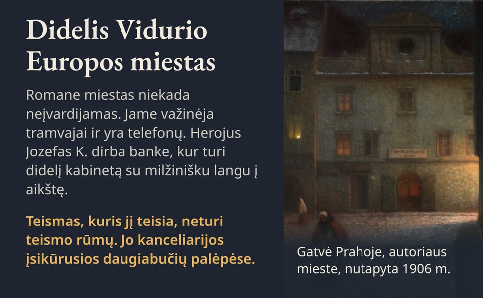 Didelis Vidurio Europos miestas. Romane miestas niekada neįvardijamas. Jame važinėja tramvajai ir yra telefonų. Herojus Jozefas K. dirba banke, kur turi didelį kabinetą su milžinišku langu į aikštę.