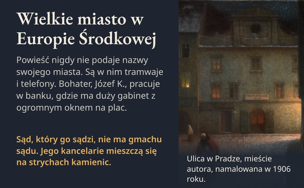 Wielkie miasto w Europie Środkowej. Powieść nigdy nie podaje nazwy swojego miasta. Są w nim tramwaje i telefony. Bohater, Józef K., pracuje w banku, gdzie ma duży gabinet z ogromnym oknem na plac.