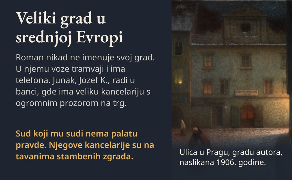 Veliki grad u srednjoj Evropi. Roman nikad ne imenuje svoj grad. U njemu voze tramvaji i ima telefona. Junak, Jozef K., radi u banci, gde ima veliku kancelariju s ogromnim prozorom na trg.