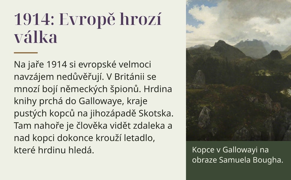 1914: Evropě hrozí válka. Na jaře 1914 si evropské velmoci navzájem nedůvěřují. V Británii se mnozí bojí německých špionů. Hrdina knihy prchá do Gallowaye, kraje pustých kopců na jihozápadě Skotska. Tam nahoře je…