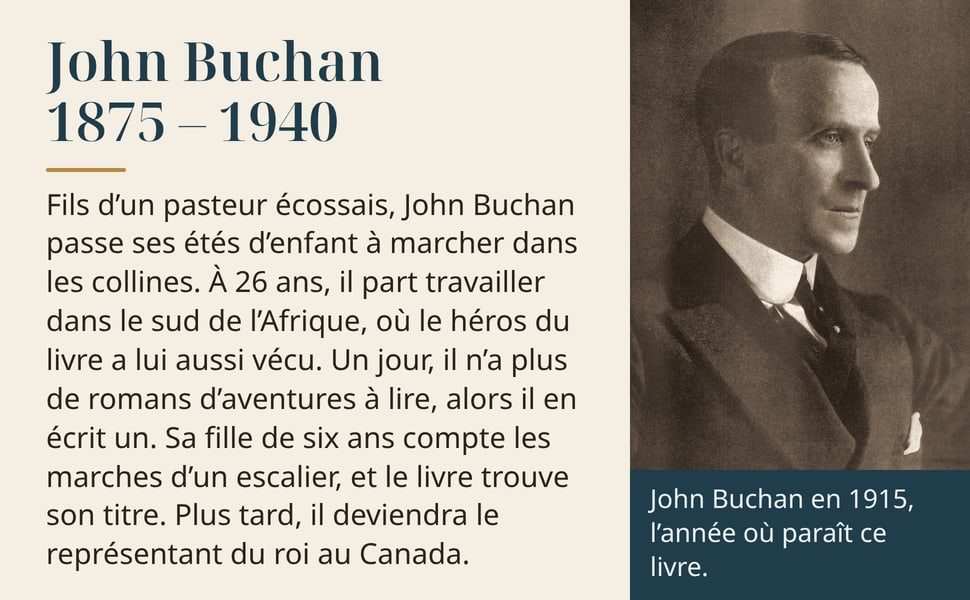John Buchan, 1875 – 1940. Fils d’un pasteur écossais, John Buchan passe ses étés d’enfant à marcher dans les collines. À 26 ans, il part travailler dans le sud de l’Afrique, où le héros du livre a lui aussi vécu. Un jour, il n’a plus de romans d’aventures à lire, alors il en écrit un. Sa fille de six ans compte les marches d’un escalier, et le livre trouve son titre. Plus tard, il deviendra le représentant du roi au Canada. John Buchan en 1915, l’année où paraît ce livre.