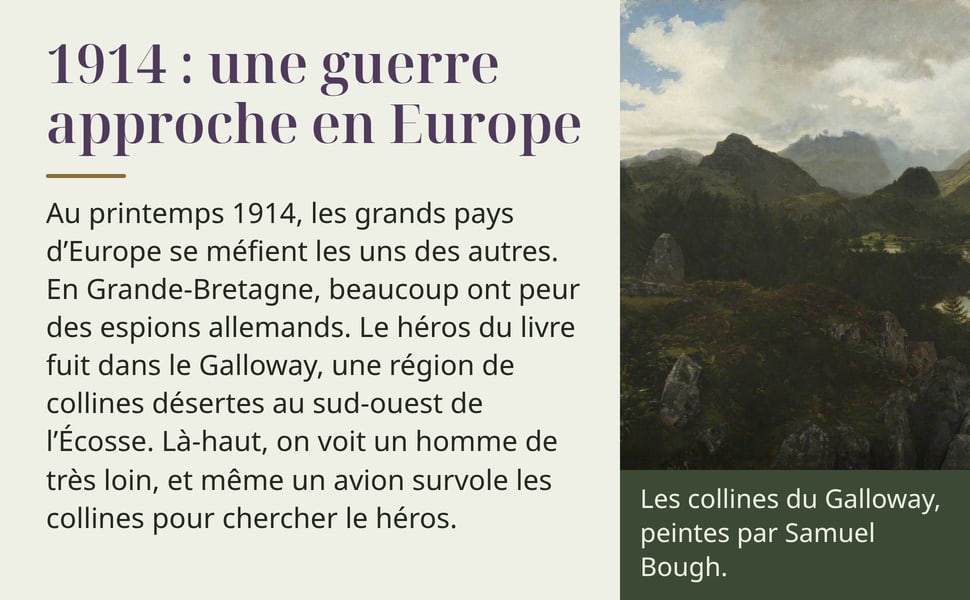 1914 : une guerre approche en Europe. Au printemps 1914, les grands pays d’Europe se méfient les uns des autres. En Grande-Bretagne, beaucoup ont peur des espions allemands. Le héros du livre fuit dans le Galloway, une région de collines désertes au sud-ouest de l’Écosse. Là-haut, on voit un homme de très loin, et même un avion survole les collines pour chercher le héros. Les collines du Galloway, peintes par Samuel Bough.