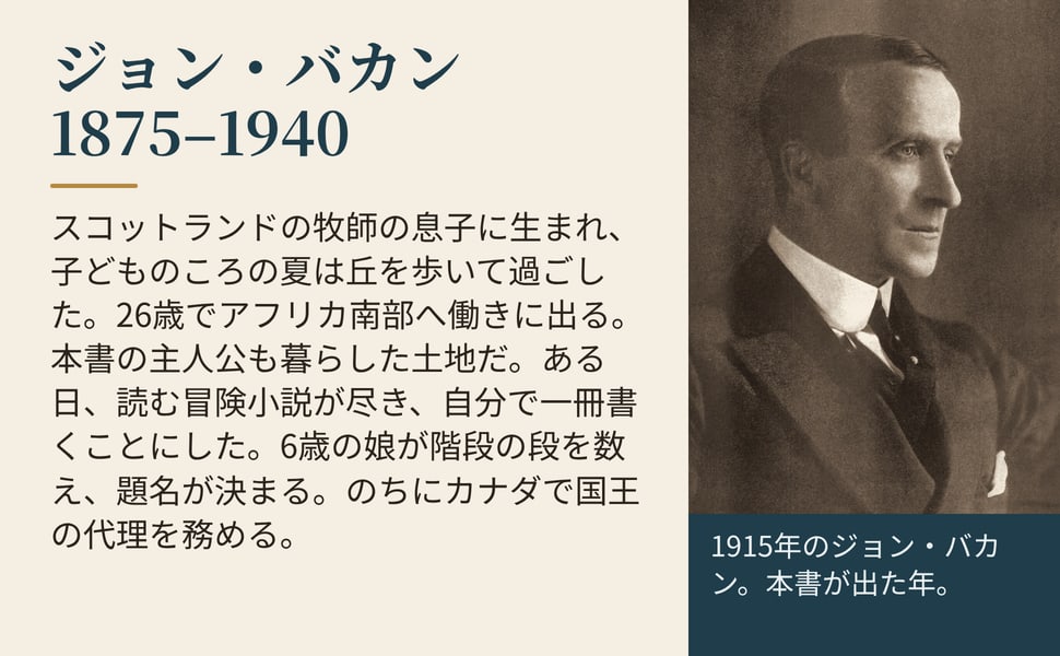 ジョン・バカン 1875–1940。スコットランドの牧師の息子に生まれ、子どものころの夏は丘を歩いて過ごした。26歳でアフリカ南部へ働きに出る。本書の主人公も暮らした土地だ。ある日、読む冒険小説が尽き、自分で一冊書くことにした。6歳の娘が階段の段を数え、題名が決まる。のちにカナダで国王の代理を務める。