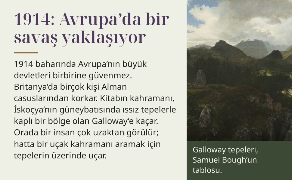1914: Avrupa’da bir savaş yaklaşıyor. 1914 baharında Avrupa’nın büyük devletleri birbirine güvenmez. Britanya’da birçok kişi Alman casuslarından korkar. Kitabın kahramanı, İskoçya’nın güneybatısında ıssız tepelerle…