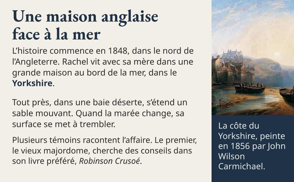 Une maison anglaise face à la mer L’histoire commence en 1848, dans le nord de l’Angleterre. Rachel vit avec sa mère dans une grande maison au bord de la mer, dans le Yorkshire. Tout près, dans une baie déserte, s’étend un sable mouvant. Quand la marée change, sa surface se met à trembler. Plusieurs témoins racontent l’affaire. Le premier, le vieux majordome, cherche des conseils dans son livre préféré, Robinson Crusoé. La côte du Yorkshire, peinte en 1856 par John Wilson Carmichael.