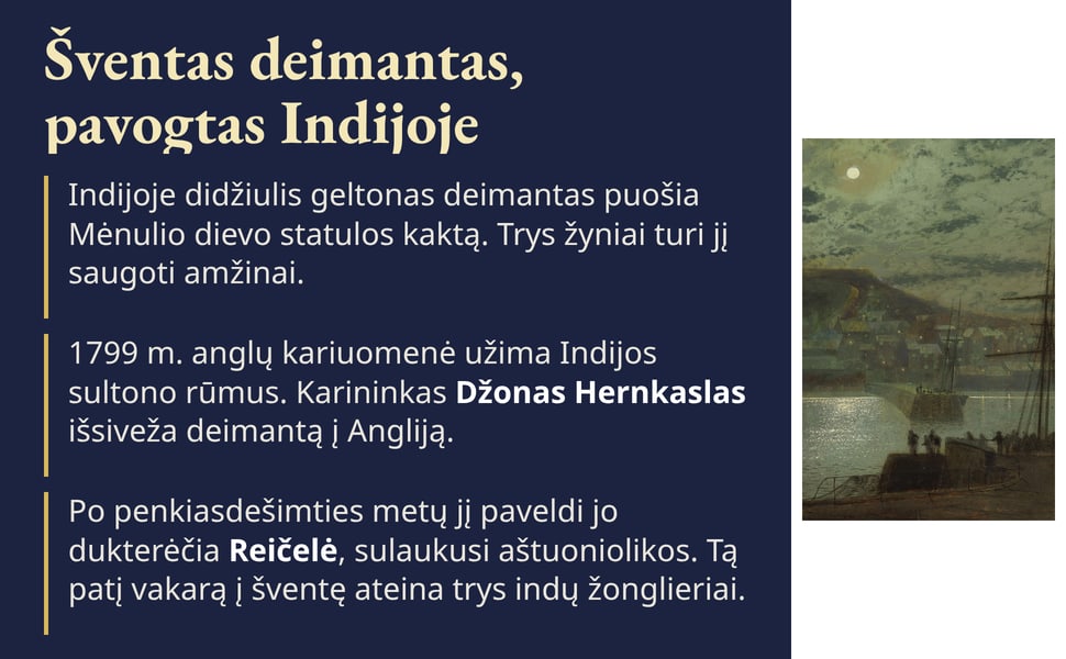 Šventas deimantas, pavogtas Indijoje. 1799 m. anglų kariuomenė užima Indijos sultono rūmus. Karininkas Džonas Hernkaslas išsiveža deimantą į Angliją.