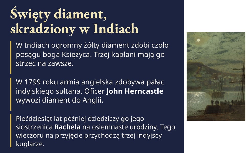 Święty diament, skradziony w Indiach. W 1799 roku armia angielska zdobywa pałac indyjskiego sułtana. Oficer John Herncastle wywozi diament do Anglii.