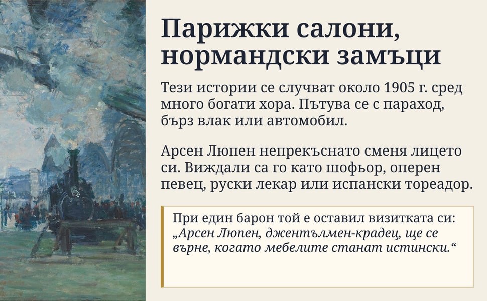 Парижки салони, нормандски замъци. Тези истории се случват около 1905 г. сред много богати хора. Пътува се с параход, бърз влак или автомобил.