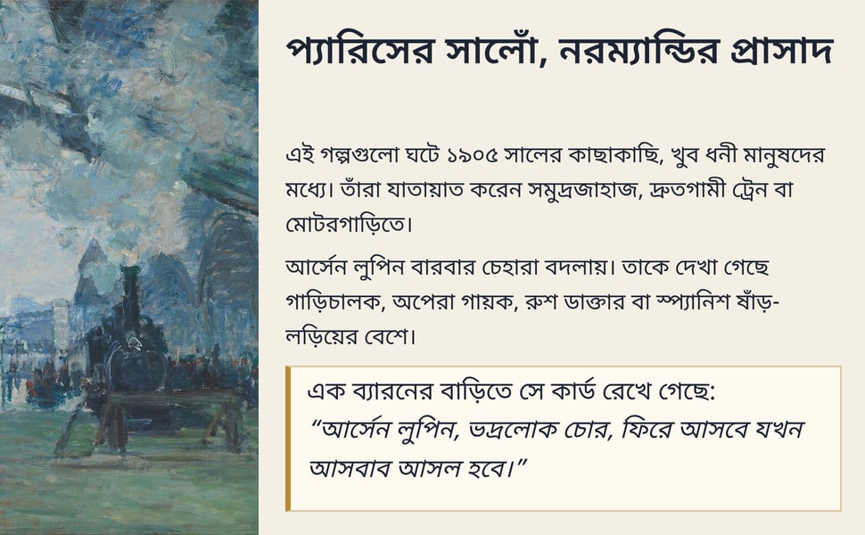 প্যারিসের সালোঁ, নরম্যান্ডির প্রাসাদ. এই গল্পগুলো ঘটে ১৯০৫ সালের কাছাকাছি, খুব ধনী মানুষদের মধ্যে। তাঁরা যাতায়াত করেন সমুদ্রজাহাজ, দ্রুতগামী ট্রেন বা মোটরগাড়িতে।.