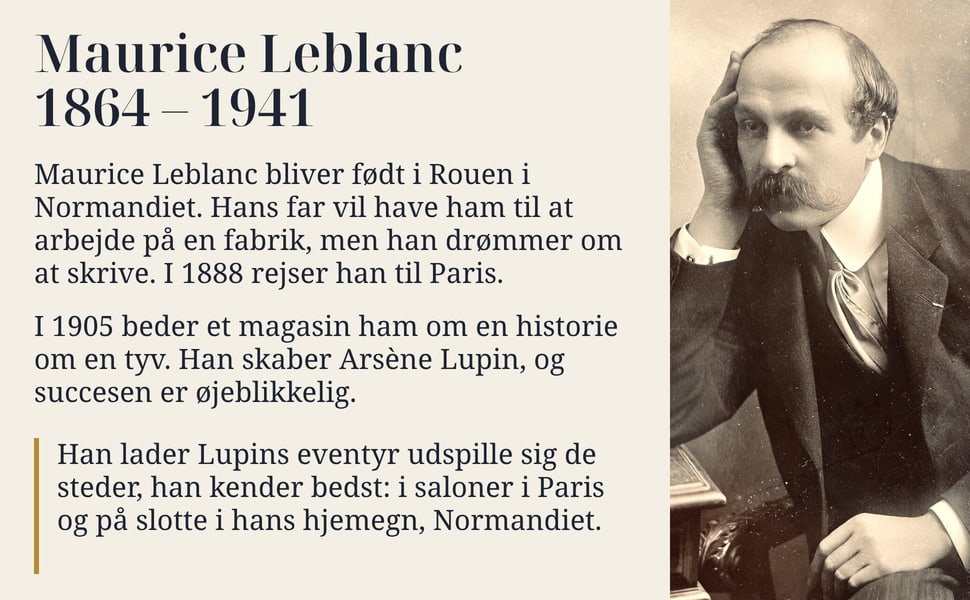 Maurice Leblanc 1864 – 1941. Maurice Leblanc bliver født i Rouen i Normandiet. Hans far vil have ham til at arbejde på en fabrik, men han drømmer om at skrive. I 1888 rejser han til Paris.