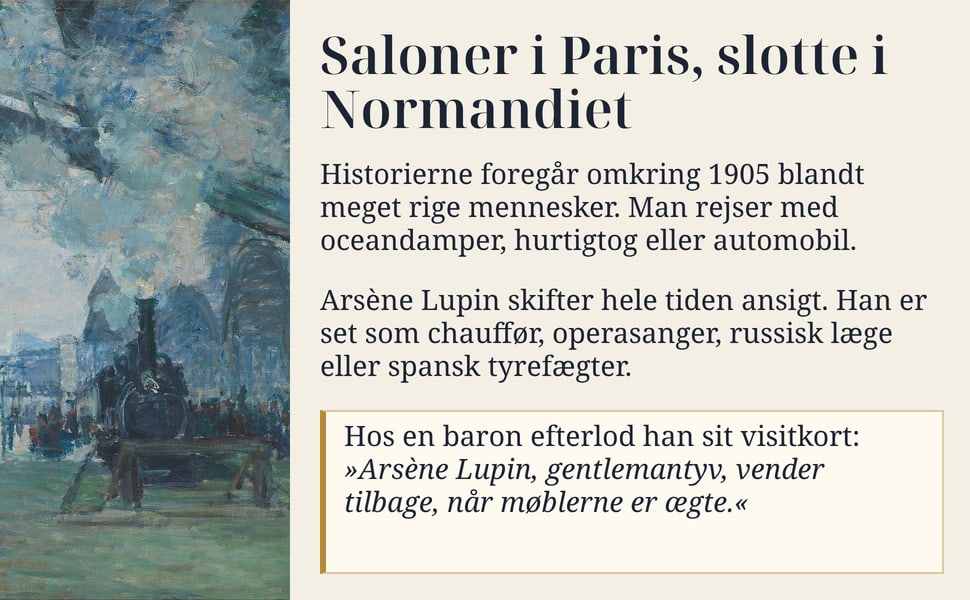 Saloner i Paris, slotte i Normandiet. Historierne foregår omkring 1905 blandt meget rige mennesker. Man rejser med oceandamper, hurtigtog eller automobil.