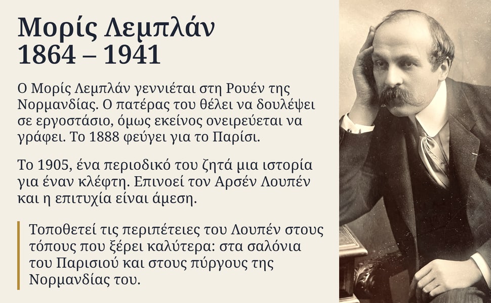 Μορίς Λεμπλάν 1864 – 1941. Ο Μορίς Λεμπλάν γεννιέται στη Ρουέν της Νορμανδίας. Ο πατέρας του θέλει να δουλέψει σε εργοστάσιο, όμως εκείνος ονειρεύεται να γράφει. Το 1888 φεύγει για το Παρίσι.