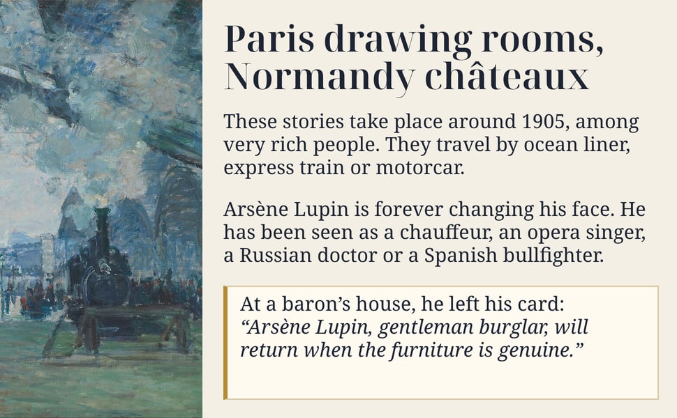 Paris drawing rooms, Normandy châteaux. These stories take place around 1905, among very rich people. They travel by ocean liner, express train or motorcar.