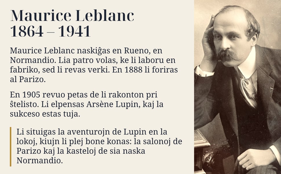 Maurice Leblanc 1864 – 1941. Maurice Leblanc naskiĝas en Rueno, en Normandio. Lia patro volas, ke li laboru en fabriko, sed li revas verki. En 1888 li foriras al Parizo.
