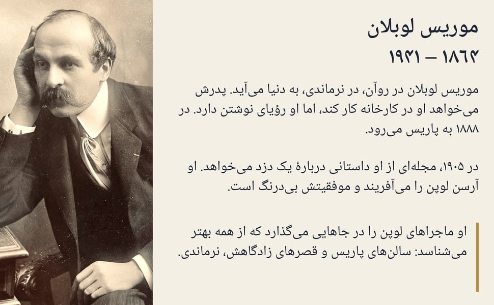 موریس لوبلان ۱۸۶۴ – ۱۹۴۱. موریس لوبلان در روآن، در نرماندی، به دنیا میآید. پدرش میخواهد او در کارخانه کار کند، اما او رؤیای نوشتن دارد. در ۱۸۸۸ به پاریس میرود.
