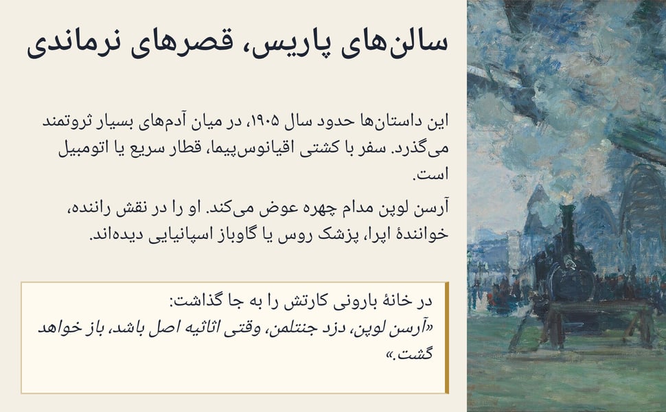 سالنهای پاریس، قصرهای نرماندی. این داستانها حدود سال ۱۹۰۵، در میان آدمهای بسیار ثروتمند میگذرد. سفر با کشتی اقیانوسپیما، قطار سریع یا اتومبیل است.