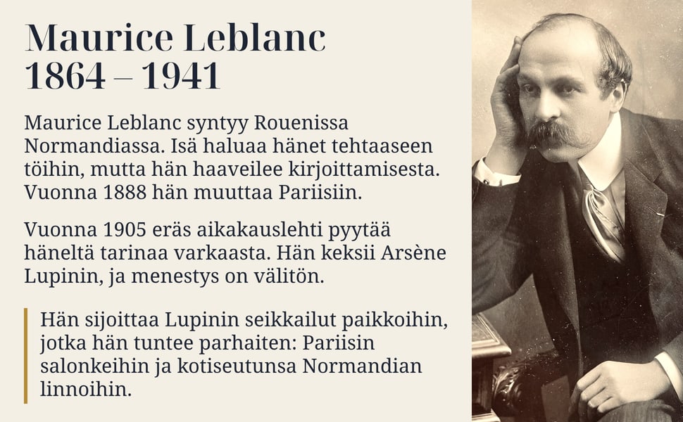 Maurice Leblanc 1864 – 1941. Maurice Leblanc syntyy Rouenissa Normandiassa. Isä haluaa hänet tehtaaseen töihin, mutta hän haaveilee kirjoittamisesta. Vuonna 1888 hän muuttaa Pariisiin.