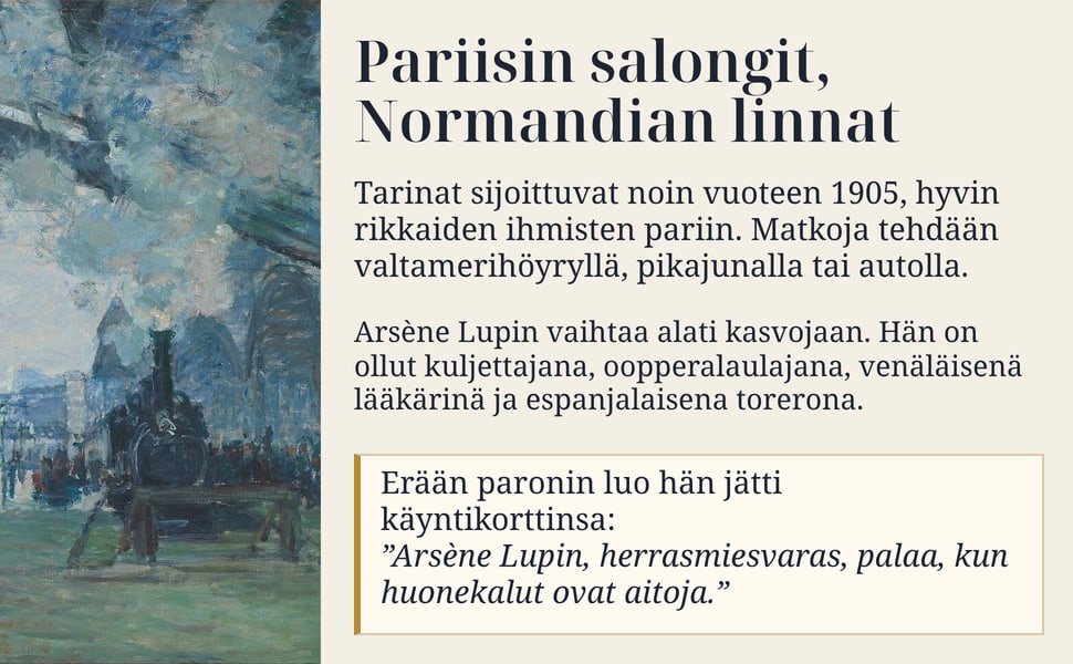 Pariisin salongit, Normandian linnat. Tarinat sijoittuvat noin vuoteen 1905, hyvin rikkaiden ihmisten pariin. Matkoja tehdään valtamerihöyryllä, pikajunalla tai autolla.