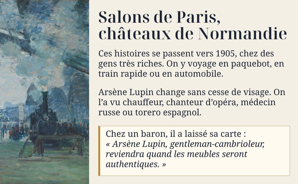 Salons de Paris, châteaux de Normandie. Ces histoires se passent vers 1905, chez des gens très riches. On y voyage en paquebot, en train rapide ou en automobile. Arsène Lupin change sans cesse de visage. On l’a vu chauffeur, chanteur d’opéra, médecin russe ou torero espagnol. Chez un baron, il a laissé sa carte : « Arsène Lupin, gentleman-cambrioleur, reviendra quand les meubles seront authentiques. »