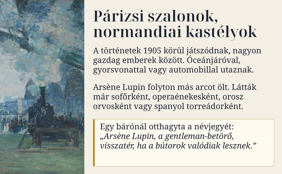 Párizsi szalonok, normandiai kastélyok. A történetek 1905 körül játszódnak, nagyon gazdag emberek között. Óceánjáróval, gyorsvonattal vagy automobillal utaznak.