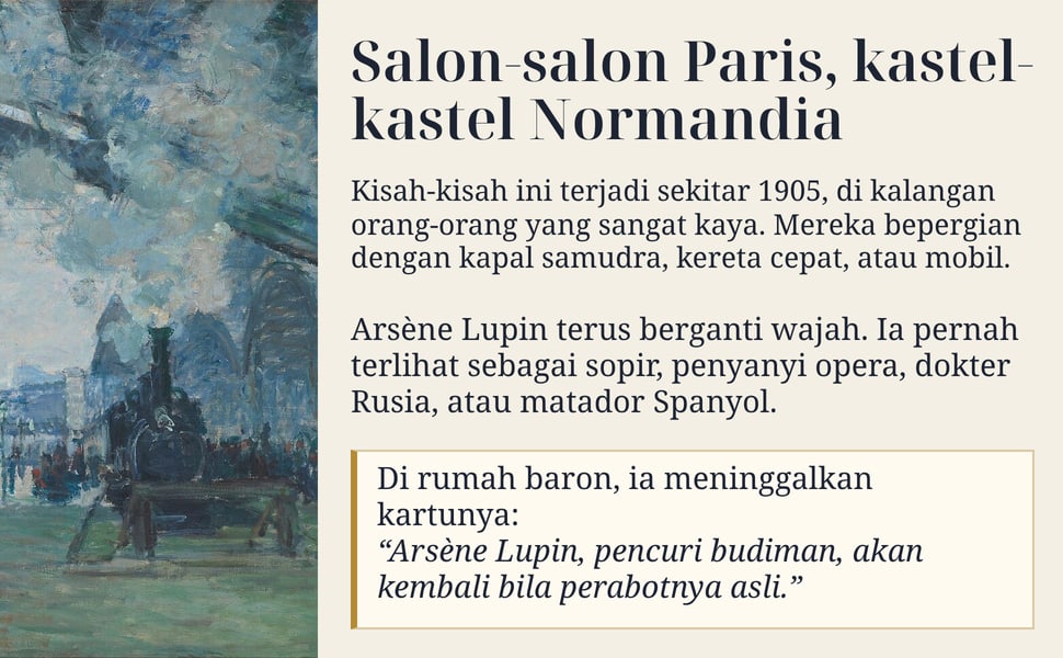 Salon-salon Paris, kastel-kastel Normandia. Kisah-kisah ini terjadi sekitar 1905, di kalangan orang-orang yang sangat kaya. Mereka bepergian dengan kapal samudra, kereta cepat, atau mobil.