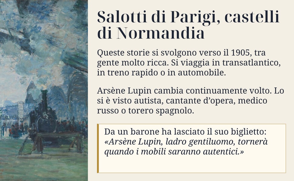 Salotti di Parigi, castelli di Normandia. Queste storie si svolgono verso il 1905, tra gente molto ricca. Si viaggia in transatlantico, in treno rapido o in automobile.