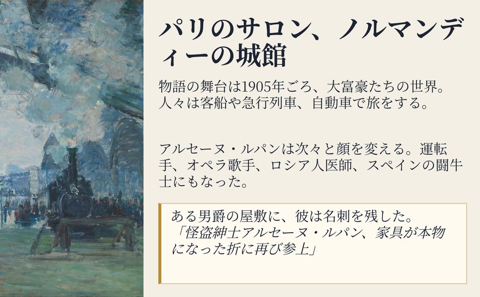 パリのサロン、ノルマンディーの城館。物語の舞台は1905年ごろ、大富豪たちの世界。人々は客船や急行列車、自動車で旅をする。