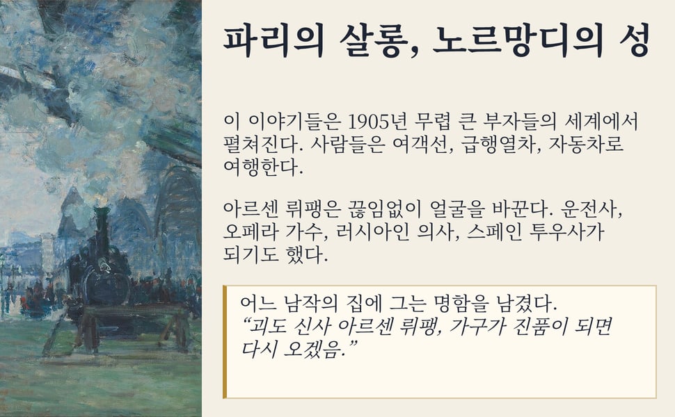 파리의 살롱, 노르망디의 성. 이 이야기들은 1905년 무렵 큰 부자들의 세계에서 펼쳐진다. 사람들은 여객선, 급행열차, 자동차로 여행한다.