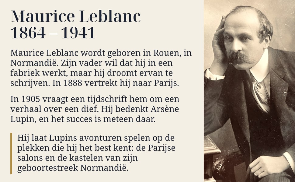 Maurice Leblanc 1864 – 1941. Maurice Leblanc wordt geboren in Rouen, in Normandië. Zijn vader wil dat hij in een fabriek werkt, maar hij droomt ervan te schrijven. In 1888 vertrekt hij naar Parijs.