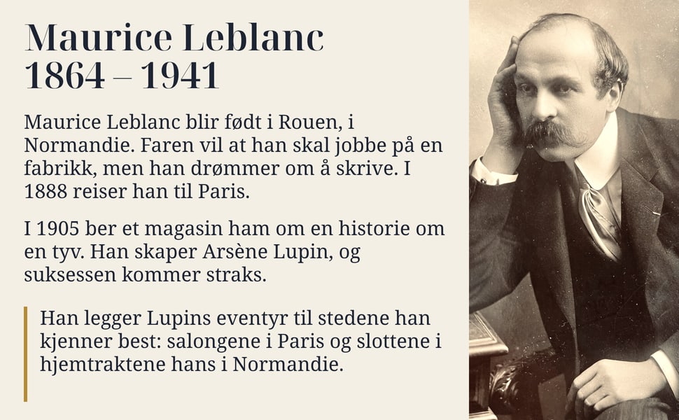 Maurice Leblanc 1864 – 1941. Maurice Leblanc blir født i Rouen, i Normandie. Faren vil at han skal jobbe på en fabrikk, men han drømmer om å skrive. I 1888 reiser han til Paris.