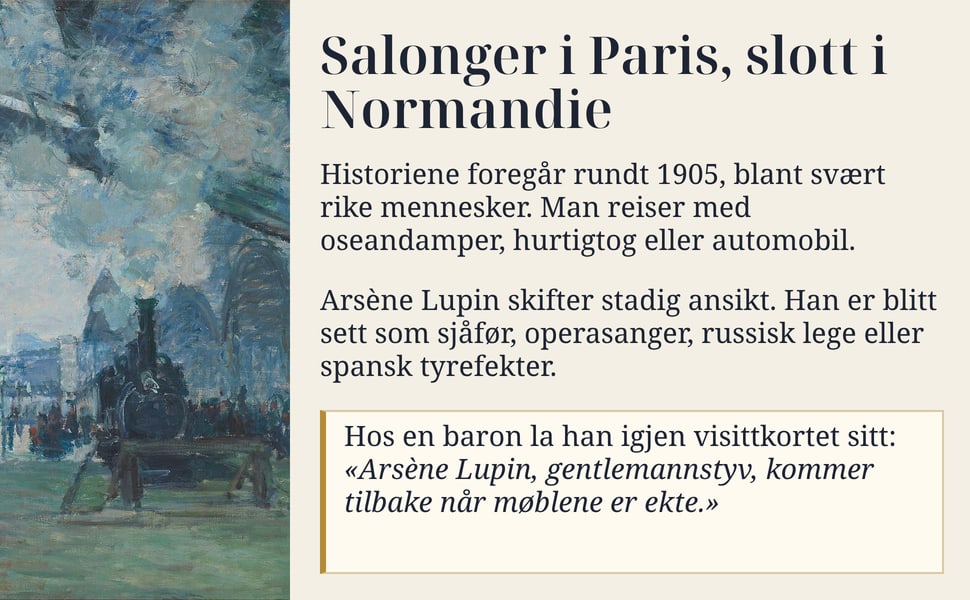 Salonger i Paris, slott i Normandie. Historiene foregår rundt 1905, blant svært rike mennesker. Man reiser med oseandamper, hurtigtog eller automobil.