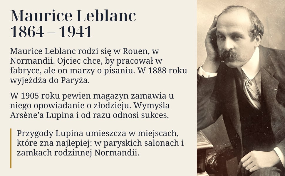 Maurice Leblanc 1864 – 1941. Maurice Leblanc rodzi się w Rouen, w Normandii. Ojciec chce, by pracował w fabryce, ale on marzy o pisaniu. W 1888 roku wyjeżdża do Paryża.