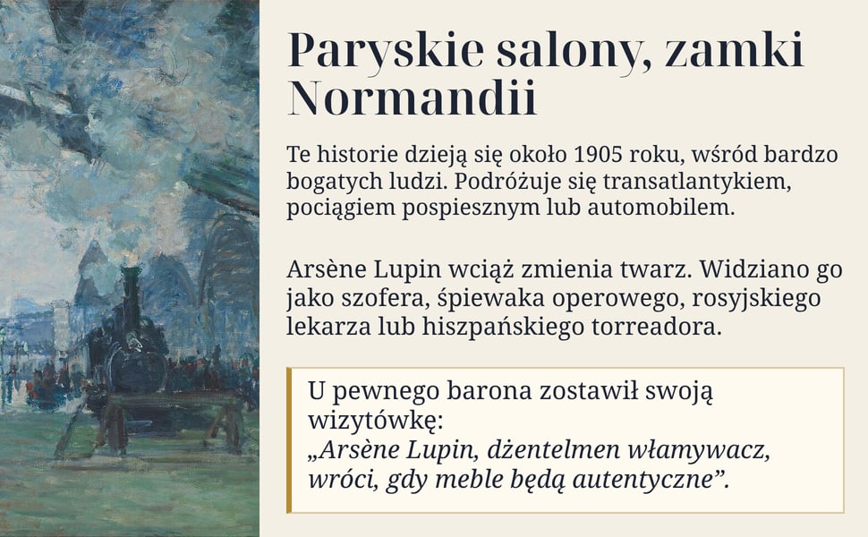 Paryskie salony, zamki Normandii. Te historie dzieją się około 1905 roku, wśród bardzo bogatych ludzi. Podróżuje się transatlantykiem, pociągiem pospiesznym lub automobilem.