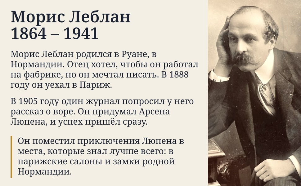Морис Леблан 1864 – 1941. Морис Леблан родился в Руане, в Нормандии. Отец хотел, чтобы он работал на фабрике, но он мечтал писать. В 1888 году он уехал в Париж.