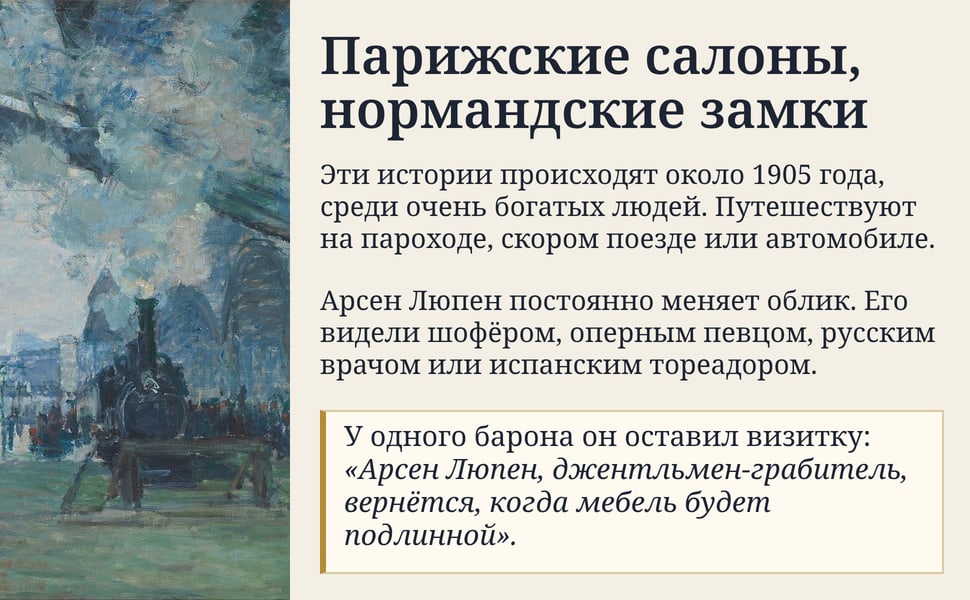 Парижские салоны, нормандские замки. Эти истории происходят около 1905 года, среди очень богатых людей. Путешествуют на пароходе, скором поезде или автомобиле.