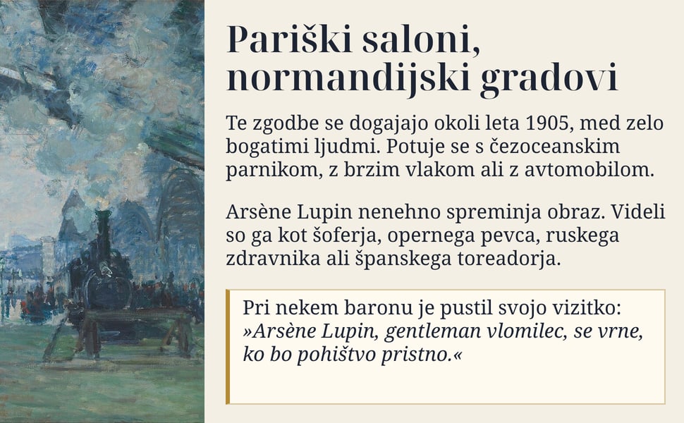 Pariški saloni, normandijski gradovi. Te zgodbe se dogajajo okoli leta 1905, med zelo bogatimi ljudmi. Potuje se s čezoceanskim parnikom, z brzim vlakom ali z avtomobilom.