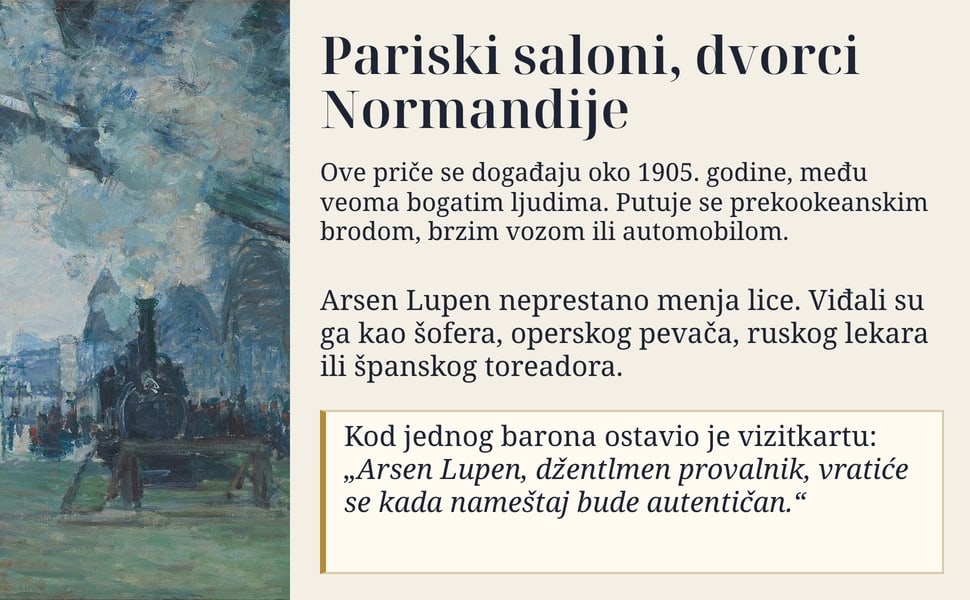 Pariski saloni, dvorci Normandije. Ove priče se događaju oko 1905. godine, među veoma bogatim ljudima. Putuje se prekookeanskim brodom, brzim vozom ili automobilom.