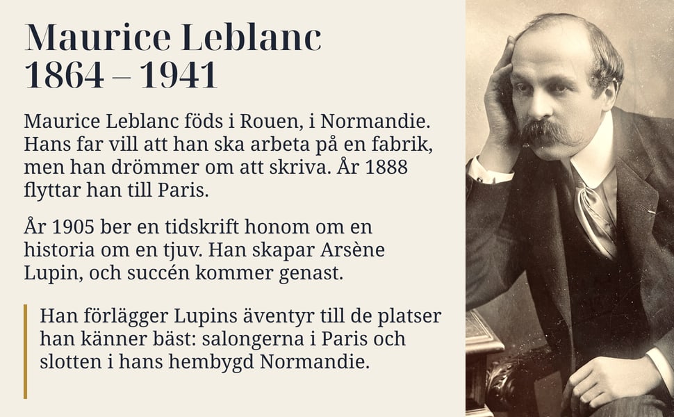 Maurice Leblanc 1864 – 1941. Maurice Leblanc föds i Rouen, i Normandie. Hans far vill att han ska arbeta på en fabrik, men han drömmer om att skriva. År 1888 flyttar han till Paris.