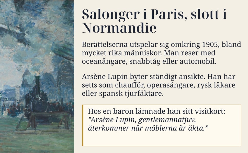 Salonger i Paris, slott i Normandie. Berättelserna utspelar sig omkring 1905, bland mycket rika människor. Man reser med oceanångare, snabbtåg eller automobil.