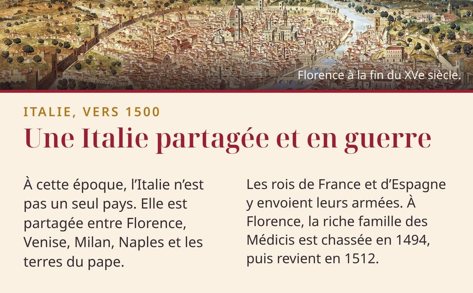 Italie, vers 1500. Une Italie partagée et en guerre. À cette époque, l’Italie n’est pas un seul pays. Elle est partagée entre Florence, Venise, Milan, Naples et les terres du pape. Les rois de France et d’Espagne y envoient leurs armées. À Florence, la riche famille des Médicis est chassée en 1494, puis revient en 1512. Image : Florence à la fin du XVe siècle.