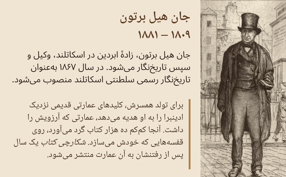 جان هیل برتون ۱۸۰۹ – ۱۸۸۱. جان هیل برتون، زادهٔ ابردین در اسکاتلند، وکیل و سپس تاریخنگار میشود. در سال ۱۸۶۷ بهعنوان تاریخنگار رسمی سلطنتی اسکاتلند منصوب میشود.