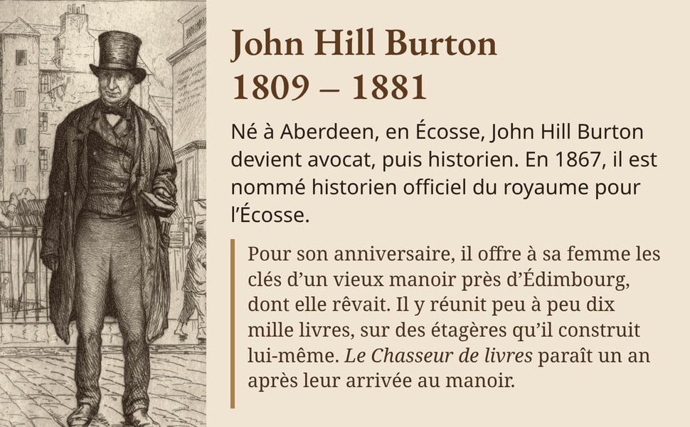 John Hill Burton, 1809 – 1881. Né à Aberdeen, en Écosse, John Hill Burton devient avocat, puis historien. En 1867, il est nommé historien officiel du royaume pour l’Écosse. Pour son anniversaire, il offre à sa femme les clés d’un vieux manoir près d’Édimbourg, dont elle rêvait. Il y réunit peu à peu dix mille livres, sur des étagères qu’il construit lui-même. Le Chasseur de livres paraît un an après leur arrivée au manoir. Image : John Hill Burton, en chapeau haut de forme, dans une rue, devant des étals de livres ; eau-forte de William Brassey Hole, 1882.
