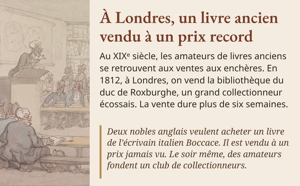 À Londres, un livre ancien vendu à un prix record. Au XIXᵉ siècle, les amateurs de livres anciens se retrouvent aux ventes aux enchères. En 1812, à Londres, on vend la bibliothèque du duc de Roxburghe, un grand collectionneur écossais. La vente dure plus de six semaines. Deux nobles anglais veulent acheter un livre de l’écrivain italien Boccace. Il est vendu à un prix jamais vu. Le soir même, des amateurs fondent un club de collectionneurs. Image : une vente aux enchères de livres, aquarelle de Thomas Rowlandson, vers 1810-1815.