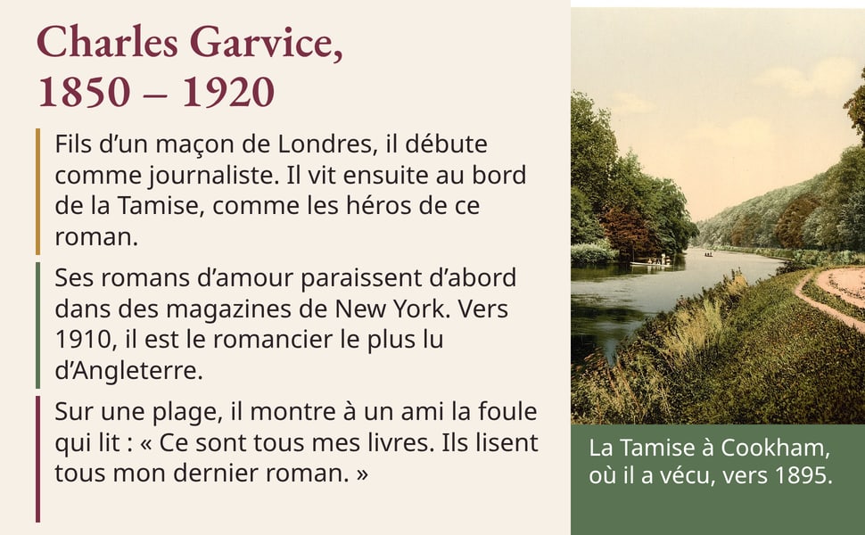 Charles Garvice, 1850 – 1920 Fils d’un maçon de Londres, il débute comme journaliste. Il vit ensuite au bord de la Tamise, comme les héros de ce roman. Ses romans d’amour paraissent d’abord dans des magazines de New York. Vers 1910, il est le romancier le plus lu d’Angleterre. Sur une plage, il montre à un ami la foule qui lit : « Ce sont tous mes livres. Ils lisent tous mon dernier roman. » Légende de la photo : La Tamise à Cookham, où il a vécu, vers 1895. Image : la Tamise bordée d'arbres et un chemin de halage, à Cookham.