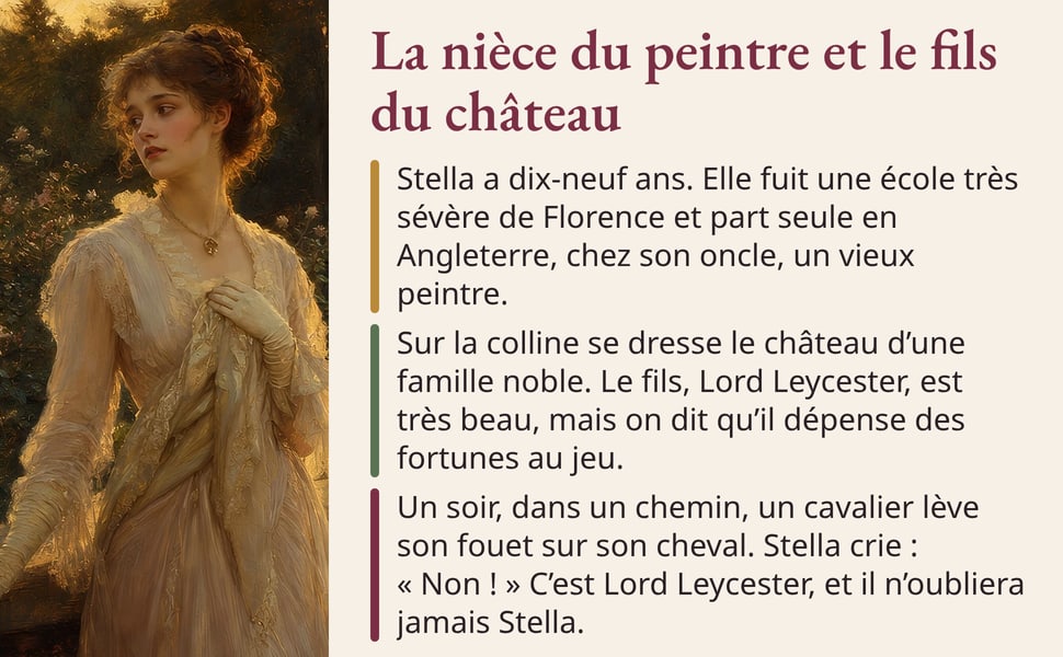 La nièce du peintre et le fils du château Stella a dix-neuf ans. Elle fuit une école très sévère de Florence et part seule en Angleterre, chez son oncle, un vieux peintre. Sur la colline se dresse le château d’une famille noble. Le fils, Lord Leycester, est très beau, mais on dit qu’il dépense des fortunes au jeu. Un soir, dans un chemin, un cavalier lève son fouet sur son cheval. Stella crie : « Non ! » C’est Lord Leycester, et il n’oubliera jamais Stella. Image : une jeune femme en robe claire, parmi des roses, au coucher du soleil.