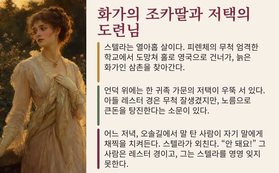 화가의 조카딸과 저택의 도련님. 스텔라는 열아홉 살이다. 피렌체의 무척 엄격한 학교에서 도망쳐 홀로 영국으로 건너가, 늙은 화가인 삼촌을 찾아간다.